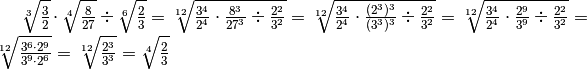 \sqrt[3 ]{\frac{3 }{2 } } \cdot \sqrt[4 ]{\frac{8 }{27 } } \div
\sqrt[6 ]{\frac{2 }{3 } } = \sqrt[12 ]{\frac{3 ^{4 } }{2 ^{4 } } \cdot \frac{8
^{3 } }{27 ^{3 } } \div  \frac{2 ^{2 } }{3 ^{2 } } } = \sqrt[12 ]{\frac{3 ^{4
} }{2 ^{4 } } \cdot \frac{( 2 ^{3 } ) ^{3 } }{( 3 ^{3 } ) ^{3 } } \div
\frac{2 ^{2 } }{3 ^{2 } } } = \sqrt[12 ]{\frac{3 ^{4 } }{2 ^{4 } } \cdot
\frac{2 ^{9 } }{3 ^{9 } } \div  \frac{2 ^{2 } }{3 ^{2 } } } = \sqrt[12
]{\frac{3 ^{6 } \cdot 2 ^{9 } }{3 ^{9 } \cdot 2 ^{6 } } } = \sqrt[12 ]{\frac{2
^{3 } }{3 ^{3 } } } = \sqrt[4 ]{\frac{2 }{3 } }