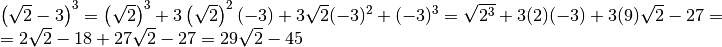 \begin{array}{l }  \left( \sqrt{2 } - 3  \right) ^{3 } = \left( \sqrt{2
}  \right) ^{3 } + 3 \left( \sqrt{2 }  \right) ^{2 } ( - 3 ) + 3 \sqrt{2 } ( -
3 ) ^{2 } + ( - 3 ) ^{3 } = \sqrt{2 ^{3 } } + 3 ( 2 ) ( - 3 ) + 3 ( 9 )
\sqrt{2 } - 27 =  \\= 2 \sqrt{2 } - 18 + 27 \sqrt{2 } - 27 = 29 \sqrt{2 } - 45
\end{array}